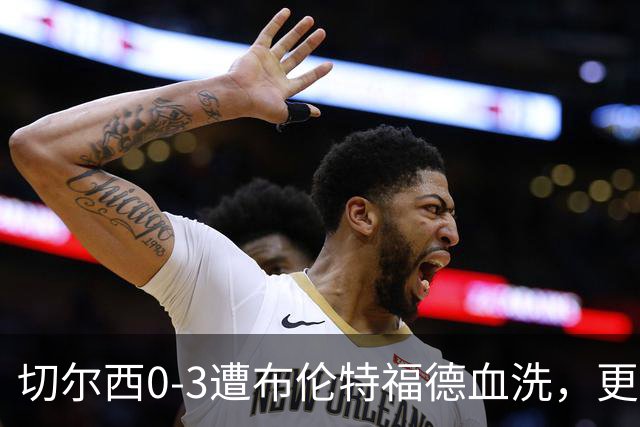 切尔西0-3遭布伦特福德血洗，更衣室矛盾爆发，阿隆索无奈